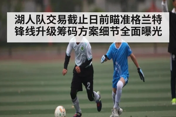 湖人队交易截止日前瞄准格兰特锋线升级筹码方案细节全面曝光